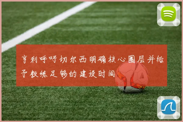 亨利呼吁切尔西明确核心圈层并给予教练足够的建设时间