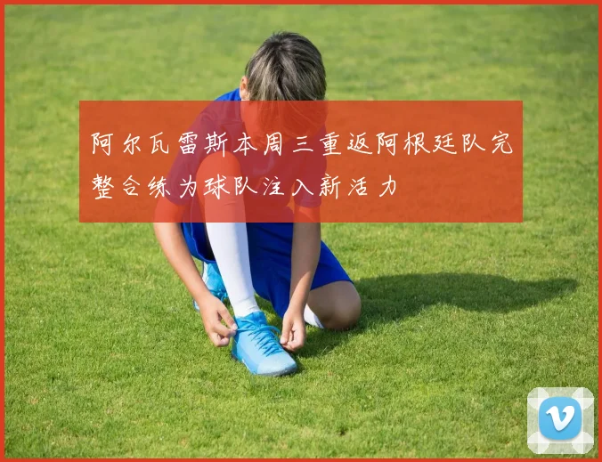 阿尔瓦雷斯本周三重返阿根廷队完整合练为球队注入新活力