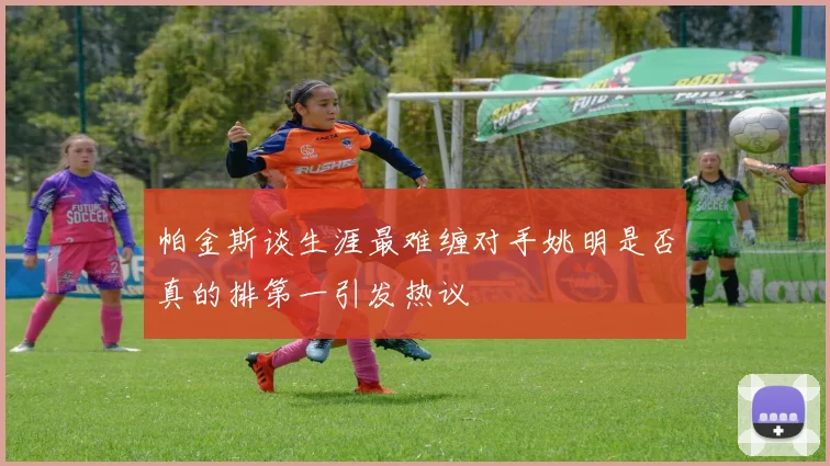 帕金斯谈生涯最难缠对手姚明是否真的排第一引发热议