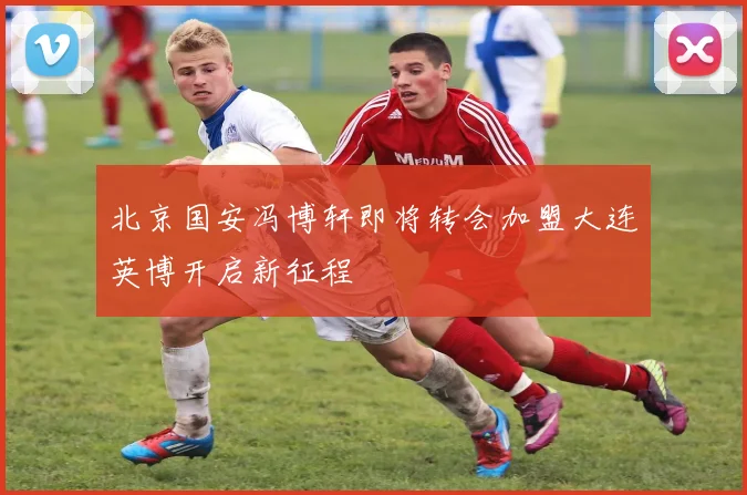 北京国安冯博轩即将转会加盟大连英博开启新征程