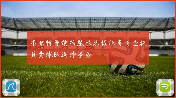 韦尔特曼续约魔术总裁职务将全权负责球队选帅事务