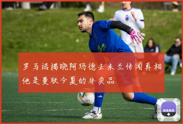 罗马诺揭晓阿玛德去米兰传闻真相他是曼联今夏的非卖品