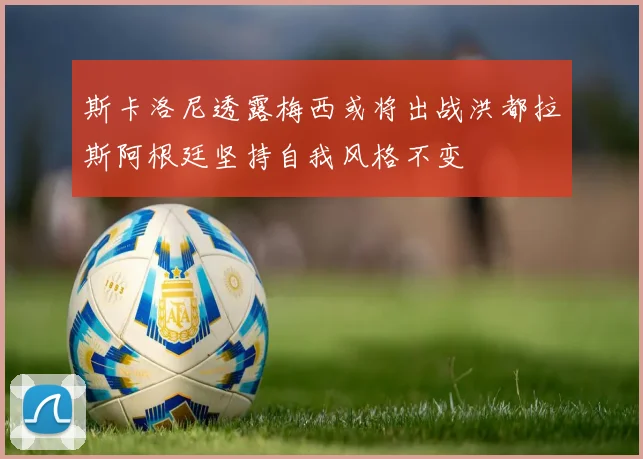 斯卡洛尼透露梅西或将出战洪都拉斯阿根廷坚持自我风格不变