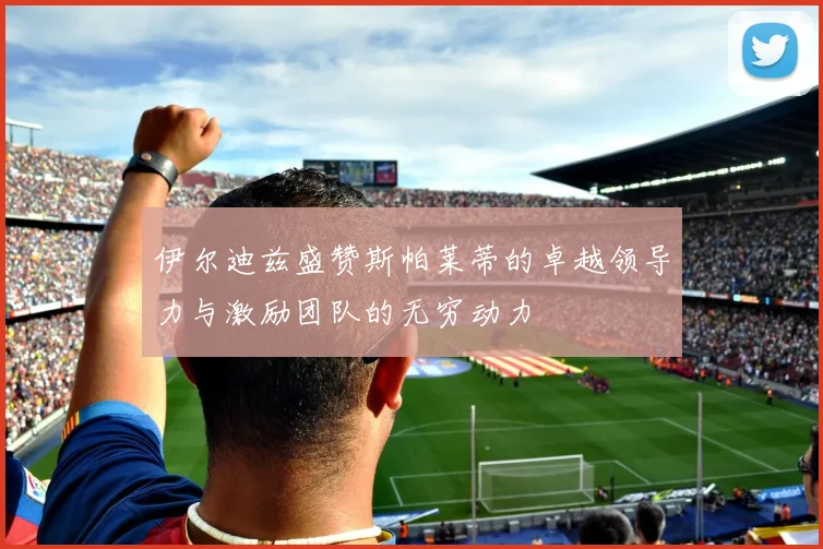 伊尔迪兹盛赞斯帕莱蒂的卓越领导力与激励团队的无穷动力
