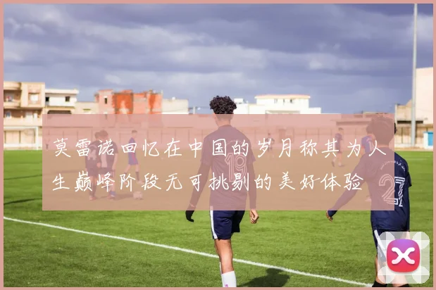 莫雷诺回忆在中国的岁月称其为人生巅峰阶段无可挑剔的美好体验
