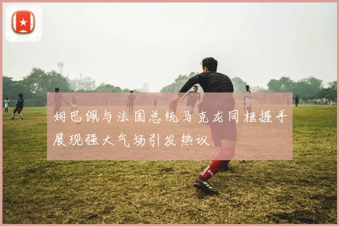 姆巴佩与法国总统马克龙同框握手展现强大气场引发热议