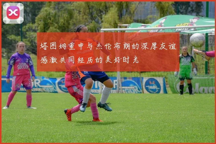 塔图姆重申与杰伦布朗的深厚友谊感激共同经历的美好时光