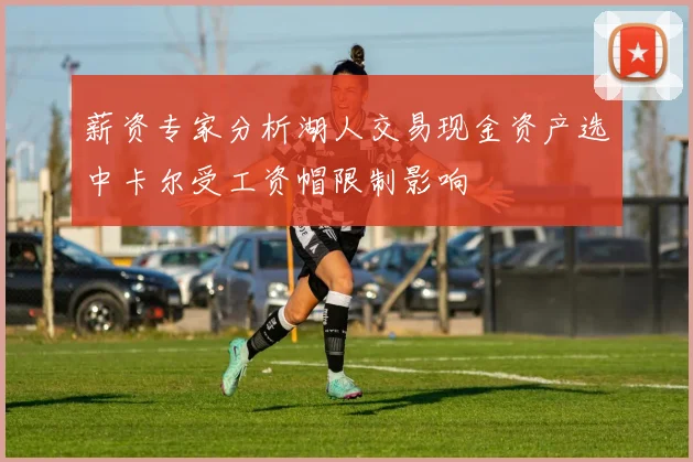 薪资专家分析湖人交易现金资产选中卡尔受工资帽限制影响
