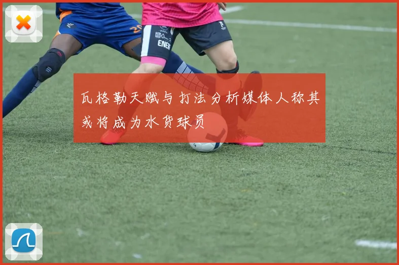 瓦格勒天赋与打法分析媒体人称其或将成为水货球员