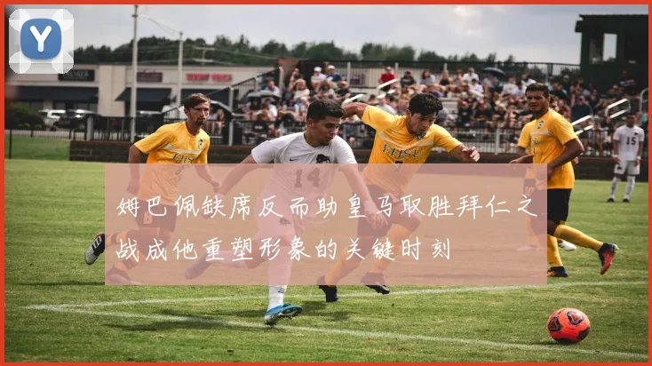 姆巴佩缺席反而助皇马取胜拜仁之战成他重塑形象的关键时刻