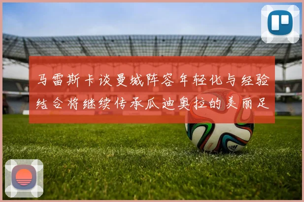 马雷斯卡谈曼城阵容年轻化与经验结合将继续传承瓜迪奥拉的美丽足球理念