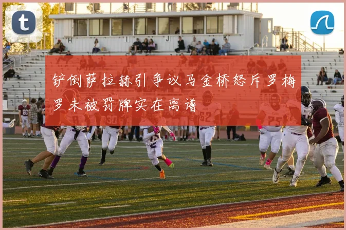 铲倒萨拉赫引争议马金桥怒斥罗梅罗未被罚牌实在离谱