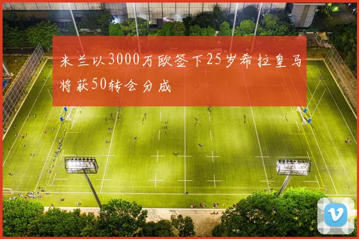 米兰以3000万欧签下25岁希拉皇马将获50转会分成