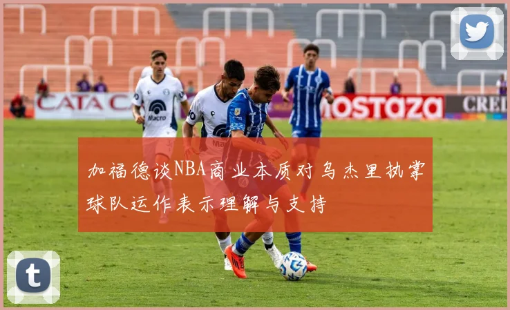 加福德谈NBA商业本质对乌杰里执掌球队运作表示理解与支持