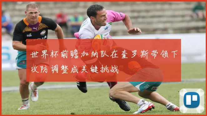 世界杯前瞻加纳队在奎罗斯带领下攻防调整成关键挑战
