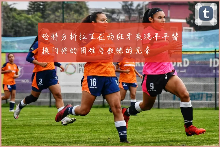 哈特分析拉亚在西班牙表现平平替换门将的困难与教练的无奈