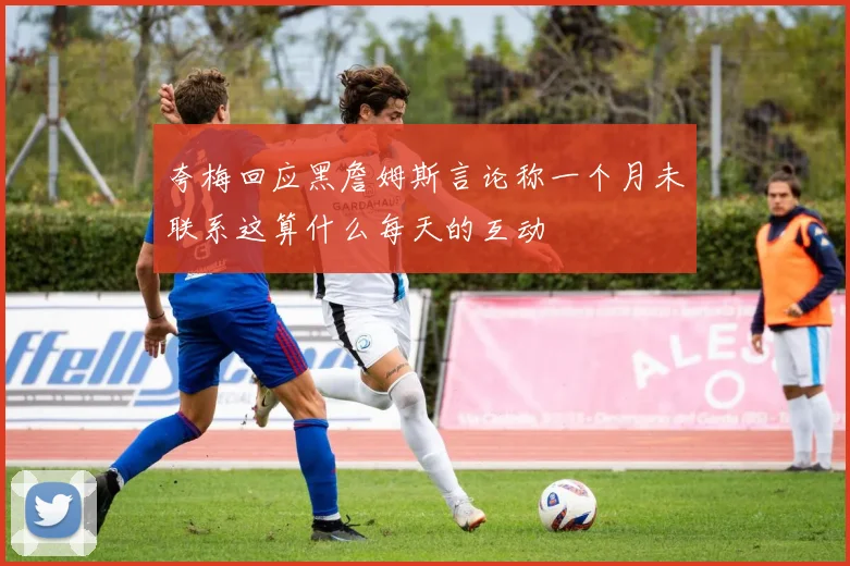 夸梅回应黑詹姆斯言论称一个月未联系这算什么每天的互动