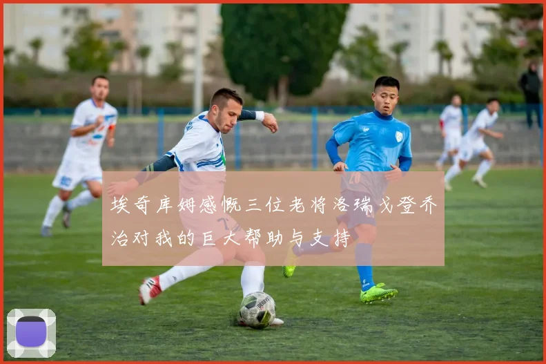 埃奇库姆感慨三位老将洛瑞戈登乔治对我的巨大帮助与支持